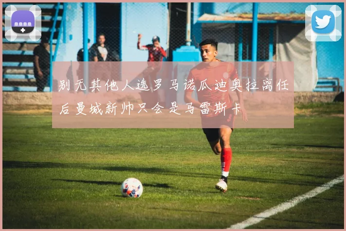 别无其他人选罗马诺瓜迪奥拉离任后曼城新帅只会是马雷斯卡