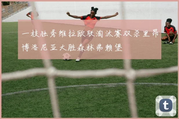 一枝独秀维拉欧联淘汰赛双杀里昂博洛尼亚大胜森林弗赖堡